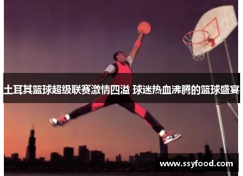 土耳其篮球超级联赛激情四溢 球迷热血沸腾的篮球盛宴 土耳其篮球超级联赛激情四溢 球迷热血沸腾的篮球盛宴