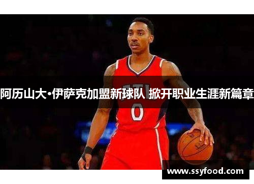 阿历山大·伊萨克加盟新球队 掀开职业生涯新篇章 阿历山大·伊萨克加盟新球队 掀开职业生涯新篇章
